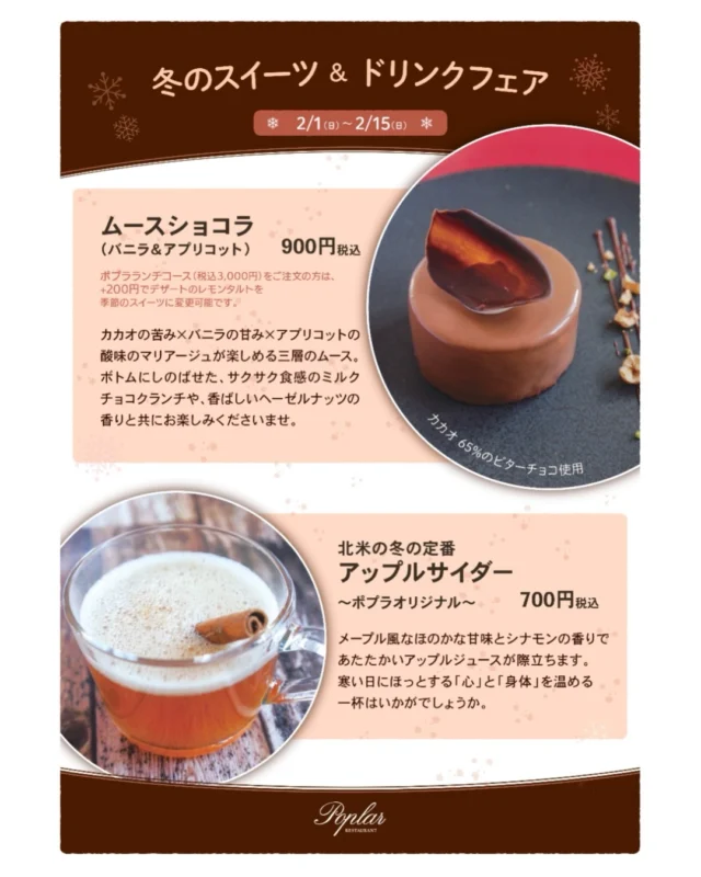 【冬のスイーツ＆ドリンクフェア】
 
昨年大人気だった、チョコレートの期間限定デザート「ムースショコラ」と、林檎とメイプルのホットドリンク「アップルサイダー」が帰ってきました。
 
フランス産オーガニックチョコレートのビターで甘美なムースは、甘酸っぱいアプリコットがアクセント。
北米の冬の風物詩 アップルサイダーは、シナモンがほのかに香る温かい林檎ジュース。
メイプルのコクのある甘みが重なります。
 
本日2月1日（日）～2月15日（日）だけの期間限定なので、お見逃しなく！
⁡
⁡
#レストランポプラ